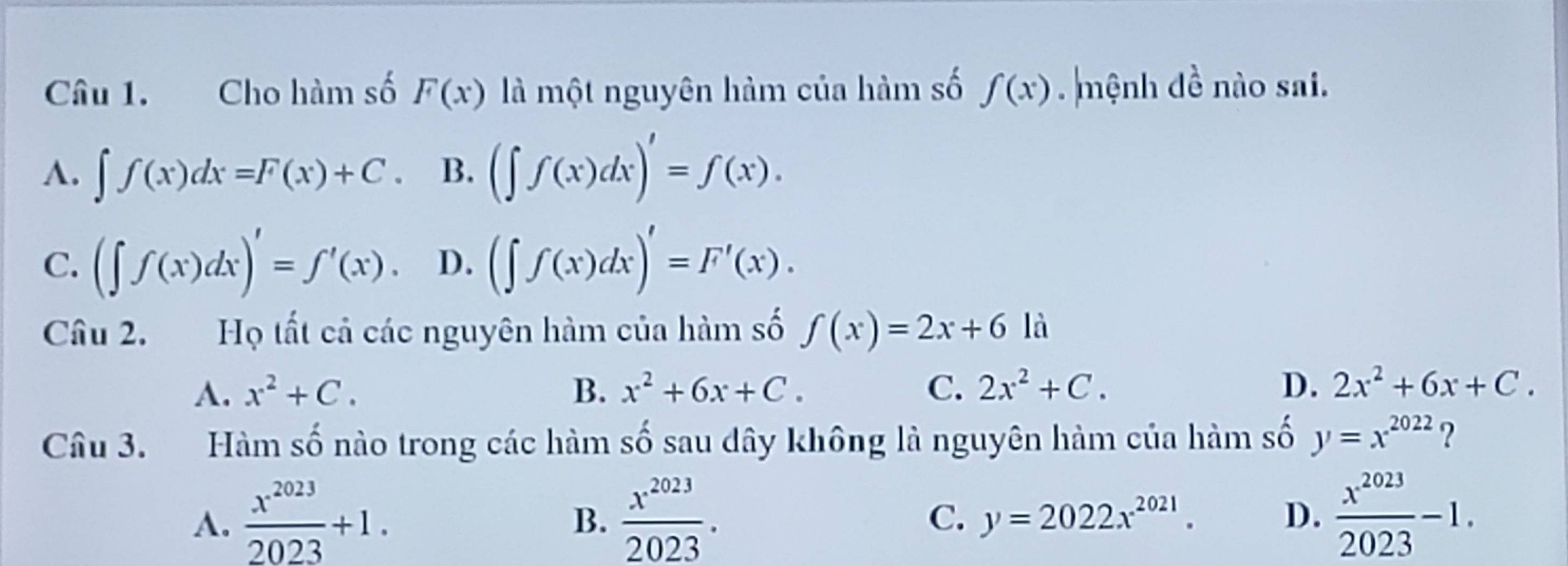 Cho hàm số F(x) là một nguyên hàm của hàm số f(x). mệnh đề nào sai.
A. ∈t f(x)dx=F(x)+C. B. (∈t f(x)dx)'=f(x).
C. (∈t f(x)dx)'=f'(x). D. (∈t f(x)dx)'=F'(x). 
Câu 2. Họ tất cả các nguyên hàm của hàm số f(x)=2x+6la
A. x^2+C. B. x^2+6x+C. C. 2x^2+C. D. 2x^2+6x+C. 
Câu 3. Hàm số nào trong các hàm số sau dây không là nguyên hàm của hàm số y=x^(2022) ?
A.  x^(2023)/2023 +1.  x^(2023)/2023 .  x^(2023)/2023 -1. 
B.
C. y=2022x^(2021). D.