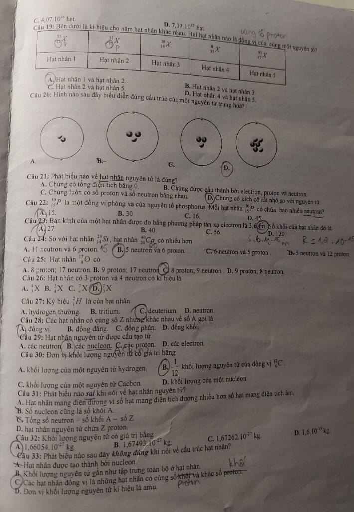 C. 4. 07.10^(24) hat.
D. 7,07.10^(25)hat
Câu 19: Bên dưới là kí hiệu chn tớ
C. 2 và hạt nhân 5
t nhân 2 và hạt nhân 3,
D. Hạt nhân 4 và hạt nhân 5.
Cầu 20: Hình nào sau đây biểu diễn đúng cầu trúc của một nguyên tử trung hoa?
A.
B.
C
D.
Câu 21: Phát biểu nào về hạt nhân nguyên tử là đủng?
A. Chúng có tổng điện tích bảng ổ, B. Chúng được cầu thành bởi electron, proton và neutron.
C. Chúng luôn có sô proton và số neutron bằng nhau D.)Chúng có kích cỡ rắt nhỏ so với nguyên tử
Câu 22: _(15)^(30)P là một đồng vị phóng xạ của nguyên tổ phosphorus. Mỗi hạt nhân beginarrayr 30 15endarray P có chứa bao nhiêu neutron?
A. 15. B. 30 C. 16, D. 45
Cầu 23: Bán kính của một hạt nhân được đo bằng phương pháp tản xạ electron là 3,6 m. Số khổi của hạt nhân đó là
A 27. B. 40 C. 56. D. 120
Câu 24: So với hạt nhân _(14)^(29)Si , hạt nhân _(20)^(40)C_6 7 có nhiều hơn
A. 11 neutron và 6 proton. B. 5 neutron và 6 proton C. 6 neutron và 5 proton . D×5 neutron và 12 proton.
Câu 25: Hạt nhân^(17)_8O có
A. 8 proton; 17 neutron. B. 9 proton; 17 neutron C 8 proton; 9 neutron . D. 9 proton; 8 neutron.
Câu 26: Hạt nhân có 3 proton và 4 neutron có kỉ hiệu là
A. _1^(4X B. _4^3X C.
Câu 27: Kỷ hiệu _1^2H là của hạt nhân
A. hydrogen thường B. tritium C. deuterium. D. neutron.
Câu 28: Các hạt nhân có cùng số Z những khác nhau về số Á gọi là
A đồng vị B. đồng đẳng C. đồng phân D. đồng khối
Câu 29: Hạt nhân nguyên tử được cầu tạo từ
A. các neutron B. các nucleon. C. các proton. D. các electron.
Câu 30: Đơn vị khổi lượng nguyên tử có giả trị băng
A. khối lượng của một nguyên tử hydrogen. B. frac 1)12 khổi lượng nguyên tử của đồng vị _6^((12)C.
C. khổi lượng của một nguyên tử Cạcbon. D. khối lượng của một nưcleon.
Câu 31: Phát biểu nào sai khi nói về hạt nhân nguyên tử?
A. Hạt nhân mang điện dương vì số hạt mang điện tích dương nhiều hơn số hạt mạng điện tích âm
B. Số nucleon cũng là số khối A.
C  Tổng số neutron =shat o)k hội A- só Z
D. hạt nhân nguyên tử chứa Z proton.
Câu 32: Khối lượng nguyên tử có giá trị bằng
A) 1,66054.10^(-27)kg B. 1,67493.10^(-27)kg. C. 1,67262.10^(-27)kg D. 1,6.10^(-14)kg
Câu 33: Phát biểu nào sau đây không đùng khi nói về cầu trúc hạt nhân?
A Hạt nhân được tao thành bởi nucleon
B. Khối lượng nguyên tử gần như tập trung toàn bộ ở hạt nhân.
C/Các hạt nhân động vì là những hạt nhân có cùng số khối và khác số proton
D. Đơn vị khổi lượng nguyên tử kỉ hiệu là amu.