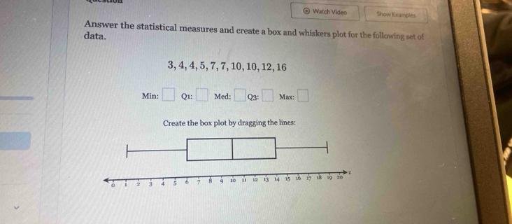 Watch Video Show Examples 
Answer the statistical measures and create a box and whiskers plot for the following set of 
data.
3, 4, 4, 5, 7, 7, 10, 10, 12, 16
Min: □ Q1: □ Med: □ Q3: □ Max: □ 
Create the box plot by dragging the lines: