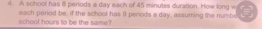 A school has 8 periods a day each of 45 minutes duration. How long w 
each period be, if the school has 9 periods a day, assuming the numbe 
school hours to be the same?