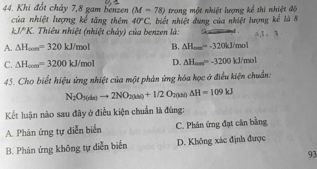 Khi đổt cháy 7, 8 gam benzen (M=78) trong một nhiệt lượng kế thì nhiệt độ
của nhiệt lượng kế tăng thêm 40^oC , biết nhiệt dung của nhiệt lượng kế là 8
kJ/ K. Thiêu nhiệt (nhiệt cháy) của benzen là:
A. △ H_com=320kJ/mol B. △ H_com=-320kJ/mol
C. △ H_com=3200kJ/mol D. △ H_com=-3200kJ/mol
45. Cho biết hiệu ứng nhiệt của một phản ứng hóa học ở điều kiện chuẩn:
N_2O_5(rin)to 2NO_2(khi)+1/2O_2(khi)△ H=109kJ
Kết luận nào sau đây ở điều kiện chuẩn là đúng:
A. Phản ứng tự diễn biến C. Phản ứng đạt cân bằng
B. Phản ứng không tự diễn biến D. Không xác định được
93