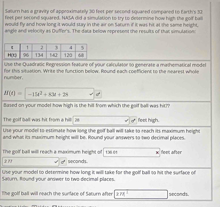 Saturn has a gravity of approximately 30 feet per second squared compared to Earth's 32
feet per second squared. NASA did a simulation to try to determine how high the golf ball
would fly and how long it would stay in the air on Saturn if it was hit at the same height,
angle and velocity as Duffer's. The data below represent the results of that simulation:
Use the Quadratic Regression feature of your calculator to generate a mathematical model
for this situation. Write the function below. Round each coefficient to the nearest whole
number.
H(t)= -15t^2+83t+28 sigma^4
Based on your model how high is the hill from which the golf ball was hit??
The golf ball was hit from a hill 28 feet high.
Use your model to estimate how long the golf ball will take to reach its maximum height
and what its maximum height will be. Round your answers to two decimal places.
The golf ball will reach a maximum height of 136.01 × feet after
2.77 seconds.
sigma^6
Use your model to determine how long it will take for the golf ball to hit the surface of
Saturn. Round your answer to two decimal places.
The golf ball will reach the surface of Saturn after 277 seconds.