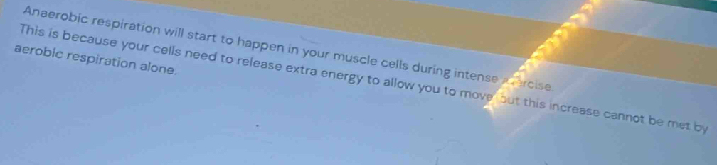 Anaerobic respiration will start to happen in your muscle cells during intense mercise. 
aerobic respiration alone. 
This is because your cells need to release extra energy to allow you to move but this increase cannot be met by