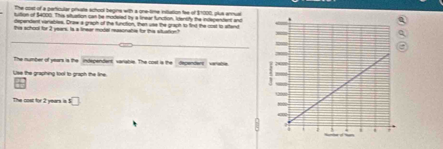 The cost of a particular private school begins with a one-time inittation fee of $1000, plus anrual 
tuition of $4000. This situation can be modeled by a linear function, Identify the independent and 
dependent variables. Draw a graph of the function, then use the graph to find the cost to attend 
this school for 2 years. Is a linear model reasonable for this stuation? 
The number of years is the independent variable. The cost is the dependent variable 
Use the graphing tool to graph the line. 
The cost for 2 years is s□.