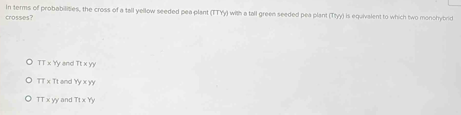 In terms of probabilities, the cross of a tall yellow seeded pea plant (TTYy) with a tall green seeded pea plant (Ttyy) is equivalent to which two monohybrid
crosses?
TT* Yy and Tt* yy
TT* Tt and Yy* yy
TTxyy and TtxYy