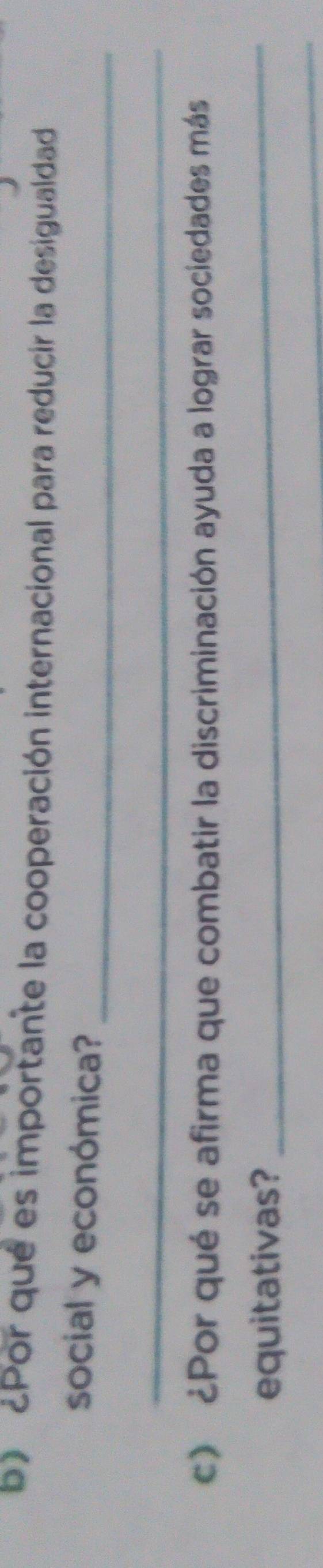 ¿Por qué es importante la cooperación internacional para reducir la desigualdad 
_ 
social y económica? 
_ 
c) ¿Por qué se afirma que combatir la discriminación ayuda a lograr sociedades más 
equitativas? 
_ 
_