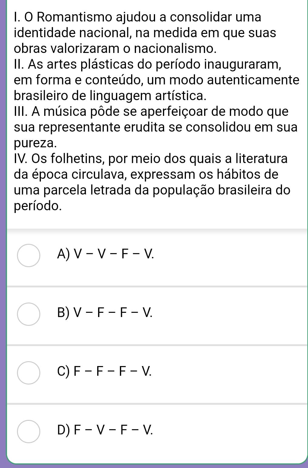 Romantismo ajudou a consolidar uma
identidade nacional, na medida em que suas
obras valorizaram o nacionalismo.
II. As artes plásticas do período inauguraram,
em forma e conteúdo, um modo autenticamente
brasileiro de linguagem artística.
IIII. A música pôde se aperfeiçoar de modo que
sua representante erudita se consolidou em sua
pureza.
IV. Os folhetins, por meio dos quais a literatura
da época circulava, expressam os hábitos de
uma parcela letrada da população brasileira do
período.
A) V-V-F-V.
B) V-F-F-V.
C) F-F-F-V.
D) F-V-F-V.