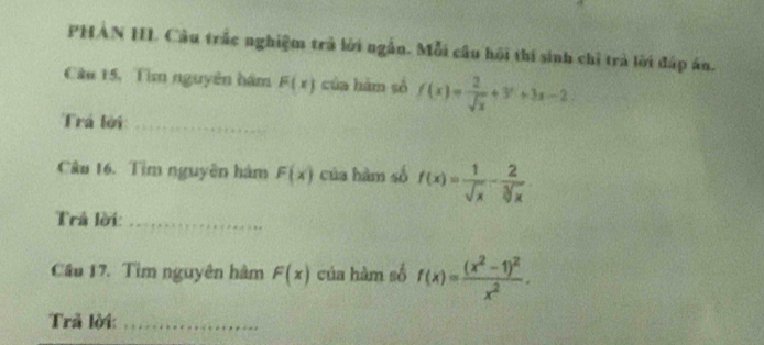 PHAN HL Câu trắc nghiệm trà lời ngắn. Mỗi câu hội thí sinh chỉ trà lời đáp án. 
Câu 15, Tìm nguyên hám F(x) của hám số f(x)= 2/sqrt(x) +3^x+3x-2. 
Trá lời_ 
Câu 16. Tìm nguyên hàm F(x) của hàm số f(x)= 1/sqrt(x) - 2/sqrt[3](x) . 
Trả lời:_ 
Câu 17. Tìm nguyên hàm F(x) của hàm số f(x)=frac (x^2-1)^2x^2. 
Trả lời:_