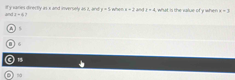 If y varies directly as x and inversely as z, and y=5 when x=2 and z=4 , what is the value of y when x=3
and z=6 ?
A 5
B 6
C 15
D 10