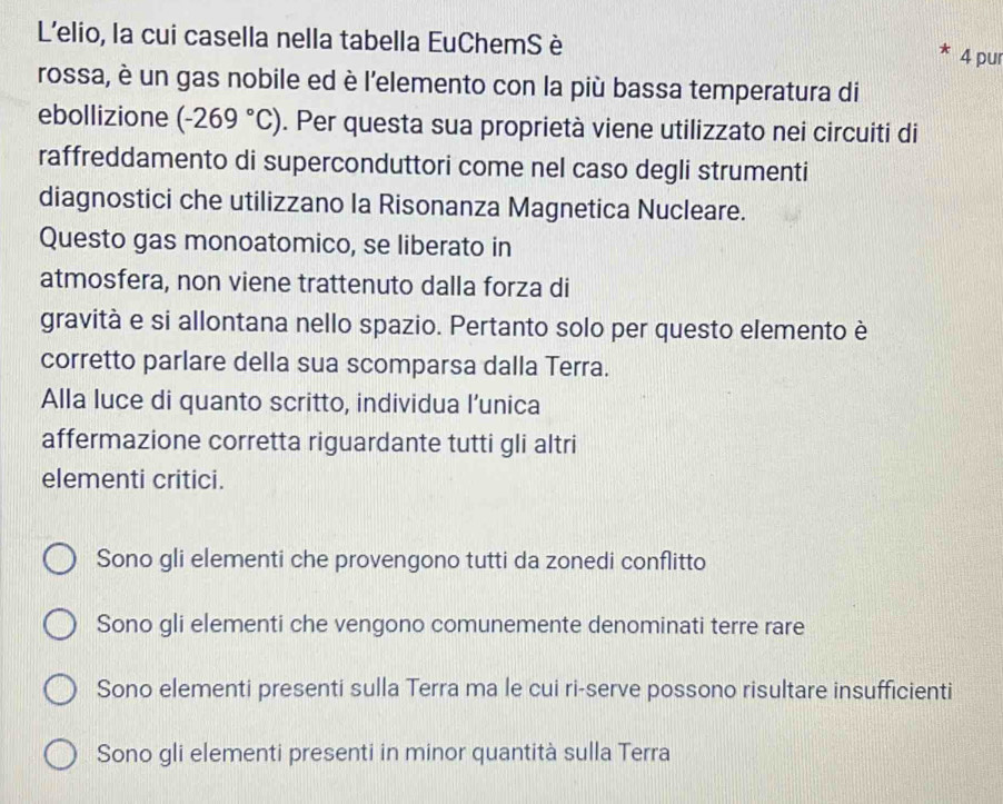 L'elio, la cui casella nella tabella EuChemS è
4 pur
rossa, è un gas nobile ed è l'elemento con la più bassa temperatura di
ebollizione (-269°C). Per questa sua proprietà viene utilizzato nei circuiti di
raffreddamento di superconduttori come nel caso degli strumenti
diagnostici che utilizzano la Risonanza Magnetica Nucleare.
Questo gas monoatomico, se liberato in
atmosfera, non viene trattenuto dalla forza di
gravità e si allontana nello spazio. Pertanto solo per questo elemento è
corretto parlare della sua scomparsa dalla Terra.
Alla luce di quanto scritto, individua l’unica
affermazione corretta riguardante tutti gli altri
elementi critici.
Sono gli elementi che provengono tutti da zonedi conflitto
Sono gli elementi che vengono comunemente denominati terre rare
Sono elementi presenti sulla Terra ma le cui ri-serve possono risultare insufficienti
Sono gli elementi presenti in minor quantità sulla Terra