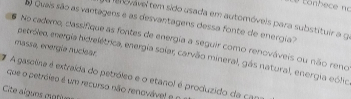 é conhece no 
da renovável tem sido usada em automóveis para substituir a g 
Quais são as vantagens e as desvantagens dessa fonte de energia? 
No caderno, classifique as fontes de energia a seguir como renováveis ou não reno 
massa, energia nuclear. 
petróleo, energia hidrelétrica, energia solar, carvão mineral, gás natural, energia eólic 
7 A gasolina é extraída do petróleo e o etanol é produzido da can 
que o petróleo é um recurso não renovável e n 
Cite alguns motive