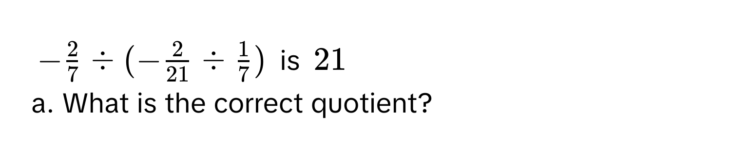 - 2/7 / (- 2/21 /  1/7 ) is 21
a. What is the correct quotient?