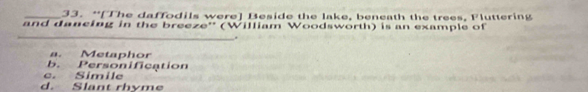 “[The daffodils were] Beside the lake, beneath the trees, 1 luttering
and dancing in the breeze'' (William Woodsworth) is an example of
_
.
a. Metaphor
b. Personification
c. Simile
d. Slant rhyme