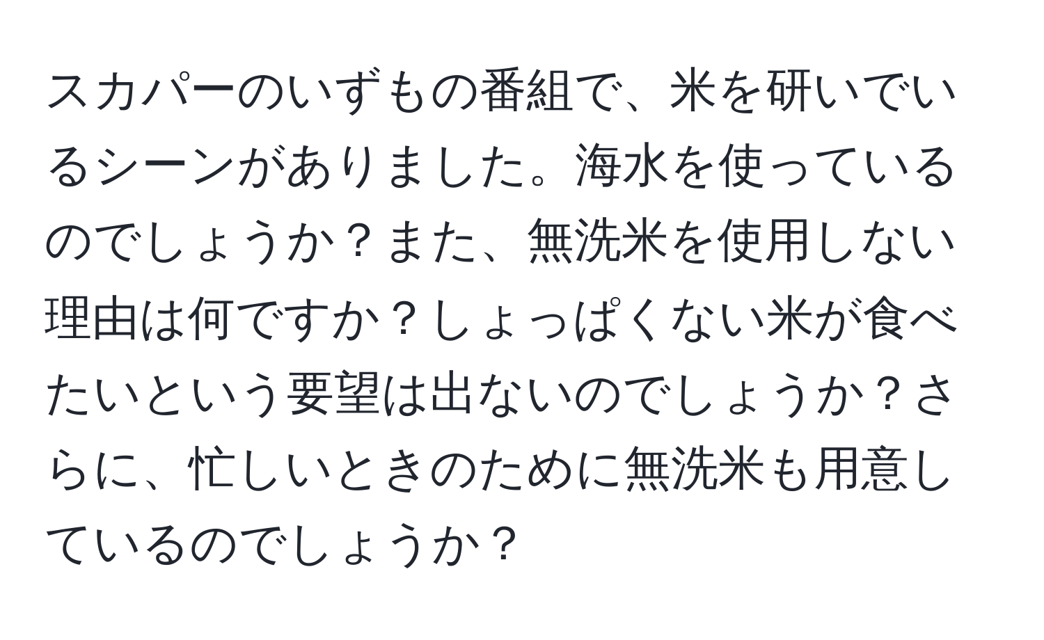 スカパーのいずもの番組で、米を研いでいるシーンがありました。海水を使っているのでしょうか？また、無洗米を使用しない理由は何ですか？しょっぱくない米が食べたいという要望は出ないのでしょうか？さらに、忙しいときのために無洗米も用意しているのでしょうか？