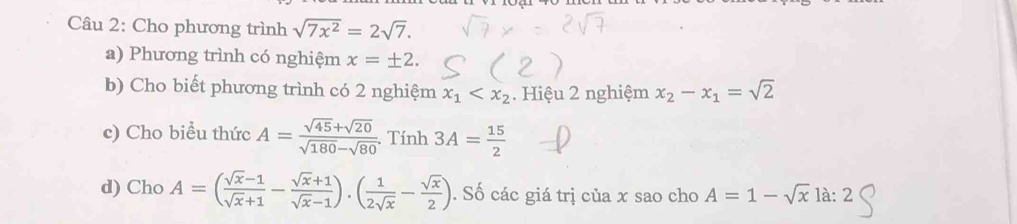 Cho phương trình sqrt(7x^2)=2sqrt(7). 
a) Phương trình có nghiệm x=± 2. 
b) Cho biết phương trình có 2 nghiệm x_1 . Hiệu 2 nghiệm x_2-x_1=sqrt(2)
c) Cho biểu thức A= (sqrt(45)+sqrt(20))/sqrt(180)-sqrt(80) . Tính 3A= 15/2 
d) Cho A=( (sqrt(x)-1)/sqrt(x)+1 - (sqrt(x)+1)/sqrt(x)-1 ).( 1/2sqrt(x) - sqrt(x)/2 ). Số các giá trị của x sao cho A=1-sqrt(x)la:2