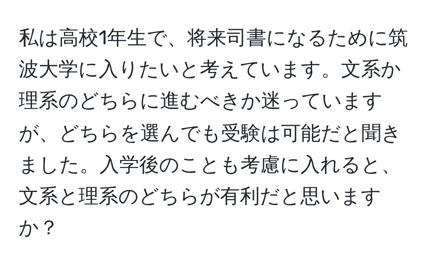 私は高校1年生で、将来司書になるために筑波大学に入りたいと考えています。文系か理系のどちらに進むべきか迷っていますが、どちらを選んでも受験は可能だと聞きました。入学後のことも考慮に入れると、文系と理系のどちらが有利だと思いますか？