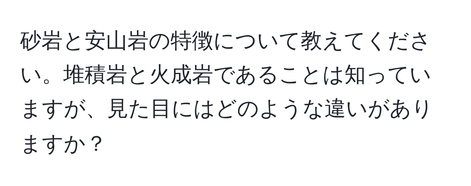 砂岩と安山岩の特徴について教えてください。堆積岩と火成岩であることは知っていますが、見た目にはどのような違いがありますか？