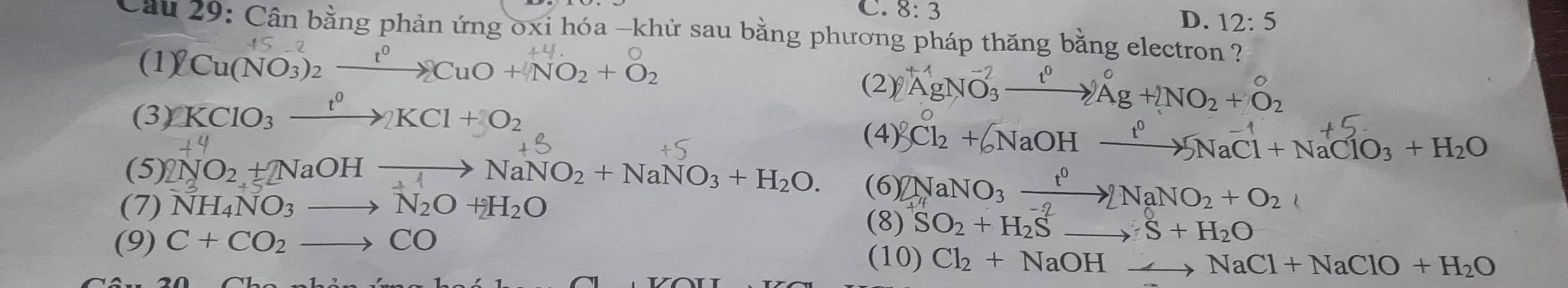 8:3
D. 12:5
Cầu 29: Cân bằng phản ứng oxi hóa -khử sau bằng phương pháp thăng bằng electron ?
(1) 2 Cu(NO₃)2 ——→ CuO + NO2 + O2
(3) KClO_3xrightarrow t^0KCl+O_2
(2) A^(-1)gNO_3^((-2)to A^0)+2NO_2+O_2
(4) 3Cl_2+6NaOHxrightarrow l^05NaCl+NaClO_3+H_2O
(5 )2NO_2+NaOHto NaNO_2+NaNO_3+H_2O. (6) 2NaNO_3xrightarrow t^02NaNO_2+O_2 
(7) NH_4NO_3to N_2O+_2O (8) SO_2+H_2Sto S+H_2O
(9) C+CO_2to CO (10) Cl_2+NaOHto NaCl+NaClO+H_2O