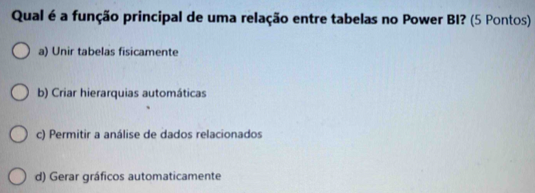 Qual é a função principal de uma relação entre tabelas no Power BI? (5 Pontos)
a) Unir tabelas fisicamente
b) Criar hierarquias automáticas
c) Permitir a análise de dados relacionados
d) Gerar gráficos automaticamente