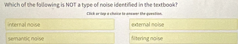 Which of the following is NOT a type of noise identified in the textbook?
Click or tap a choice to answer the question.
internal noise external noise
semantic noise filtering noíse