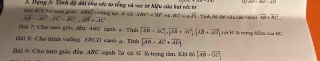 a AD=BA-AO
3. Dạng 3: Tỉnh độ dài của véc tơ tổng và vec tơ hiệu của hai véc tơ 
Bài 6: Cho tam giác ABC vuông tại A có
vector AB-vector ACvector AC-vector BC, vector AB+vector AC ABC=30° và BC=asqrt(5). Tính độ dài của các vecto vector AB+vector BC, 
Bài 7: Cho tam giác đều ABC cạnh a . Tính |vector AB-vector AC|, |vector AB+vector AC|, |vector AB+vector AH| với H là trung điểm của BC
Bài 8: Cho hình vuông ABCD cạnh a. Tinh |overline AB+overline AC+overline AD|. 
Bài 9: Cho tam giác đều ABC cạnh 2a có G là trọng tâm. Khi đó |overline AB-overline GC|