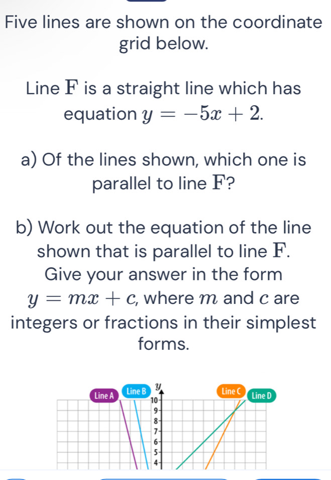 Five lines are shown on the coordinate
grid below.
Line F is a straight line which has
equation y=-5x+2. 
a) Of the lines shown, which one is
parallel to line F?
b) Work out the equation of the line
shown that is parallel to line F.
Give your answer in the form
y=mx+c , where m and c are
integers or fractions in their simplest
forms.
Line A Line B Y
Line C Line D
10
9
8
7
6
5
4