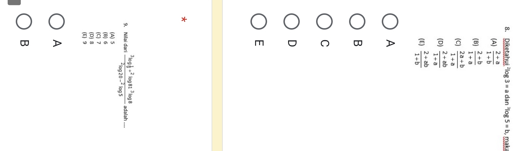 Diketahui^2log 3=adan^3log 5=b , maka
(A)  (2+a)/1+b 
(B)  (2+b)/1+a 
(C)  (2a+b)/1+a 
(D)  (2+ab)/1+a 
(E)  (2+ab)/1+b 
A
B
C
D
E
*
9. Nilai dari frac ^3log  1/9 +^2log 81^3log 8^2log 20-^2log 5 adalah
(A) 5
(B) 6
(C) 7
(D) 8
(E) 9
A
B