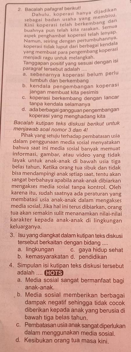 Bacalah pafagraf berikut!
Dahulu. koperasi hanya dijadikan
sebagai badan usaha yang membisu.
Kini koperasi telah berkembang dan
buahnya pun telah kita rasakan. Semua
aspek penghambat koperasi telah lenyap.
Namun, seiring dengan pertumbuhannya.
koperasi tidak luput dari berbagai kendala
yang membuat para pengembang koperasi
menjadi ragu untuk melangkah.
Tanggapan positif yang sesuai dengan isi
paragraf tersebut adalah ....
a. sebenarnya koperasi belum perlu
tumbuh dan berkembang
b. kendala pengembangan koperasi
jangan membuat kita pesimis
c. koperasi berkembang dengan lancar
tanpa kendala selamanya
d. ada berbagai gangguan pengembangan
koperasi yang menghadang kita
Bacalah kutipan teks diskusi berikut untuk
menjawab soal nomor 3 dan 4!
Pihak yang setuju terhadap pembatasan usia
dalam penggunaan media sosial menyatakan
bahwa saat ini media sosial banyak memuat
informasi, gambar, atau video yang tidak
layak untuk anak-anak di bawah usia tiga
belas tahun. Ketika orang tua sibuk dan tidak
bisa mendampingi anak setiap saat, tentu akan
sangat berbahaya apabila anak-anak dibiarkan
mengakses media sosial tanpa kontrol. Oleh
karena itu, sudah saatnya ada peraturan yang
membatasi usia anak-anak dalam mengakses
media sosial. Jika hal ini terus dibiarkan, orang
tua akan semakin sulit menanamkan nilai-nilai
karakter kepada anak-anak di lingkungan
keluarganya.
3. Isu yang diangkat dalam kutipan teks diskusi
tersebut berkaitan dengan bidang ....
a. lingkungan c. gaya hidup sehat
b. kemasyarakatan d. pendidikan
4. Simpulan isi kutipan teks diskusi tersebut
adalah .... HOTS
a. Media sosial sangat bermanfaat bagi
anak-anak.
b. Media sosial memberikan berbagai
dampak negatif sehingga tidak cocok
diberikan kepada anak yang berusia di
bawah tiga belas tahun.
c. Pembatasan usia anak sangat diperlukan
dalam menggunakan media sosial.
d. Kesibukan orang tua masa kini.