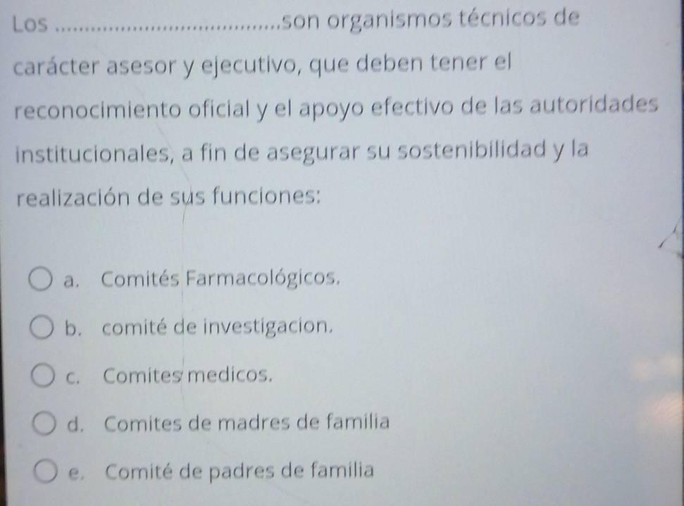 Los _son organismos técnicos de
carácter asesor y ejecutivo, que deben tener el
reconocimiento oficial y el apoyo efectivo de las autoridades
institucionales, a fin de asegurar su sostenibilidad y la
realización de sus funciones:
a. Comités Farmacológicos.
b. comité de investigacion.
c. Comites medicos.
d. Comites de madres de familia
e. Comité de padres de familia