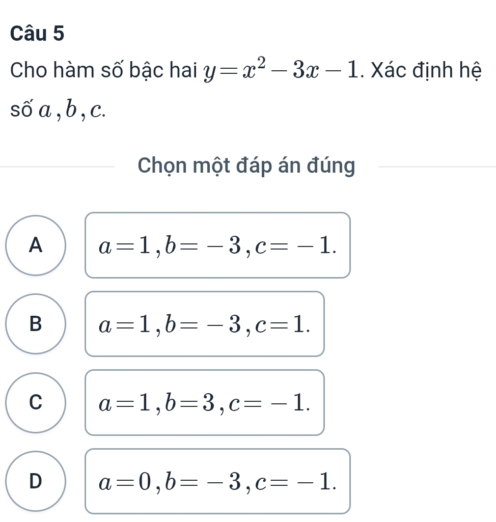 Cho hàm số bậc hai y=x^2-3x-1. Xác định hệ
số a , b , c.
Chọn một đáp án đúng
A a=1, b=-3, c=-1.
B a=1, b=-3, c=1.
C a=1, b=3, c=-1.
D a=0, b=-3, c=-1.