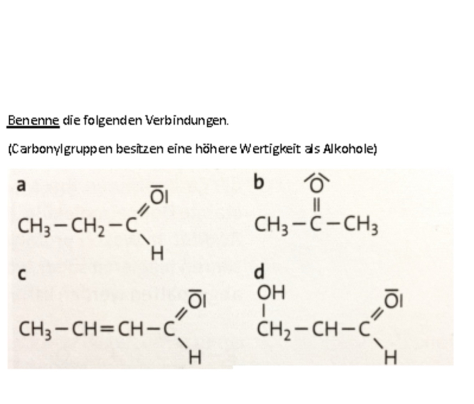 Benenne die folgenden Verbindungen. 
(Carbonylgruppen besitzen eine höhere Wertigkeit als Alkohole)
beginarrayr a CH_3-CH_2-Cendarray beginarrayr ∈fty  Hendarray
beginarrayr b CH_3-C-CH_3endarray
D
C
CH_3-CH=CH-C_H^((Ol) beginarray)r d OH_CH_2-CH-Cendarray beginarrayr overline OH Hendarray 