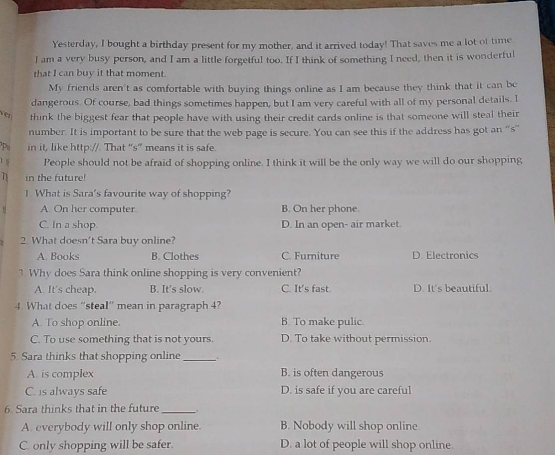 Yesterday, I bought a birthday present for my mother, and it arrived today! That saves me a lot of time
l am a very busy person, and I am a little forgetful too. If I think of something I need, then it is wonderful
that I can buy it that moment.
My friends aren't as comfortable with buying things online as I am because they think that it can be
dangerous. Of course, bad things sometimes happen, but I am very careful with all of my personal details. I
ver think the biggest fear that people have with using their credit cards online is that someone will steal their
number. It is important to be sure that the web page is secure. You can see this if the address has got an “s”
in it, like http://. That “s” means it is safe.
15 People should not be afraid of shopping online. I think it will be the only way we will do our shopping
T in the future!
1 What is Sara’s favourite way of shopping?
1 A. On her computer B. On her phone
C. In a shop D. In an open- air market.
2. What doesn’t Sara buy online?
A. Books B. Clothes C. Furniture D. Electronics
3. Why does Sara think online shopping is very convenient?
A. It's cheap. B. It’s slow C. It's fast. D. It's beautiful.
4 What does “steal” mean in paragraph 4?
A. To shop online. B. To make pulic
C. To use something that is not yours. D. To take without permission.
5. Sara thinks that shopping online_
A. is complex B. is often dangerous
C. is always safe D. is safe if you are careful
6. Sara thinks that in the future_ .
A. everybody will only shop online. B. Nobody will shop online
C. only shopping will be safer. D. a lot of people will shop online.