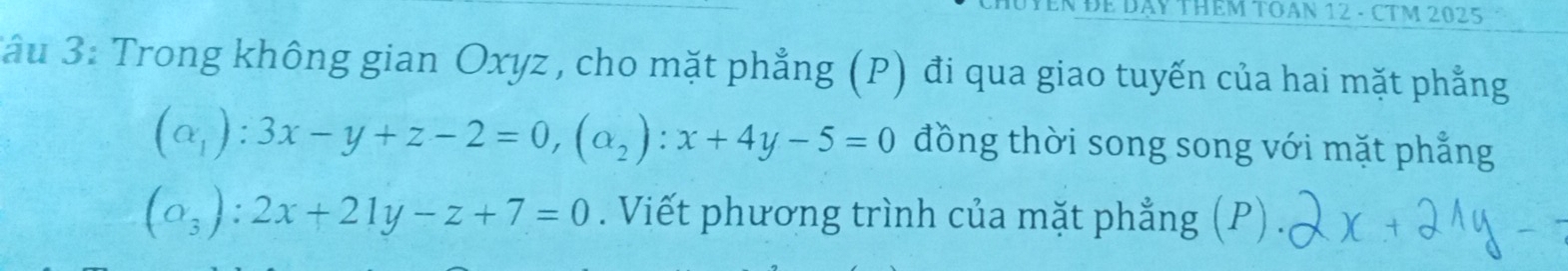 DY THêM TOAN 12 - CTM 2025
*ầu 3: Trong không gian Oxyz , cho mặt phẳng (P) đi qua giao tuyến của hai mặt phẳng
(alpha _1):3x-y+z-2=0, (alpha _2):x+4y-5=0 đồng thời song song với mặt phẳng
(o_3):2x+21y-z+7=0. Viết phương trình của mặt phẳng (P) .