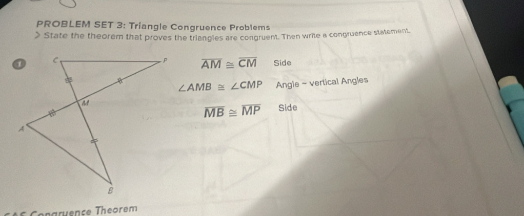 PROBLEM SET 3: Triangle Congruence Problems 
> State the theorem that proves the triangles are congruent. Then write a congruence statement
overline AM≌ overline CM Side
∠ AMB≌ ∠ CMP Angle ~ vertical Angles
overline MB≌ overline MP Side 
Congruence Theorem