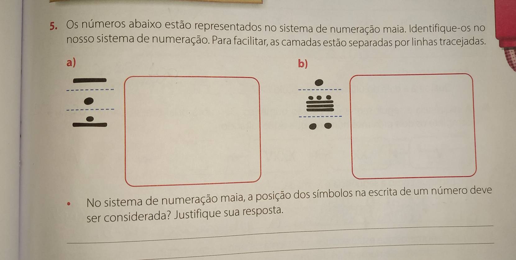 Os números abaixo estão representados no sistema de numeração maia. Identifique-os no 
nosso sistema de numeração. Para facilitar, as camadas estão separadas por linhas tracejadas. 
a) 
b) 
No sistema de numeração maia, a posição dos símbolos na escrita de um número deve 
_ 
ser considerada? Justifique sua resposta. 
_