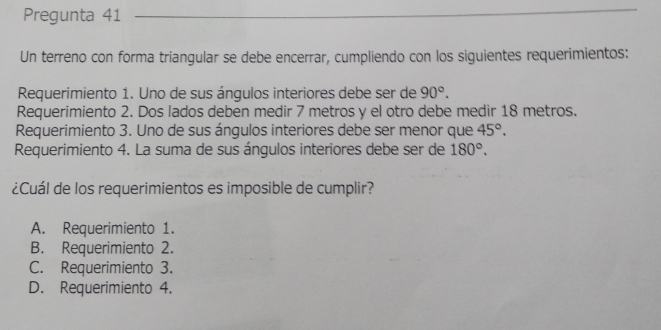 Pregunta 41
_
Un terreno con forma triangular se debe encerrar, cumpliendo con los siguientes requerimientos:
Requerimiento 1. Uno de sus ángulos interiores debe ser de 90°. 
Requerimiento 2. Dos lados deben medir 7 metros y el otro debe medir 18 metros.
Requerimiento 3. Uno de sus ángulos interiores debe ser menor que 45°. 
Requerimiento 4. La suma de sus ángulos interiores debe ser de 180°. 
¿Cuál de los requerimientos es imposible de cumplir?
A. Requerimiento 1.
B. Requerimiento 2.
C. Requerimiento 3.
D. Requerimiento 4.