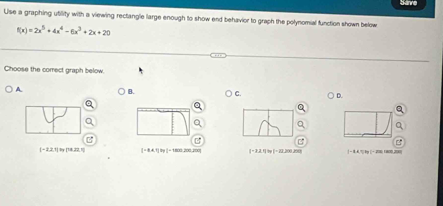 Save
Use a graphing utility with a viewing rectangle large enough to show end behavior to graph the polynomial function shown below
f(x)=2x^5+4x^4-6x^3+2x+20
Choose the correct graph below.
A.
B.
C.
D.
z
B
[-2,2,1] by [18,22,1] [-8.4,1] by [-1800,200,200] [-2,2,1] by [-22,200,200] [-8.4,1] by [-200 , 1800,200