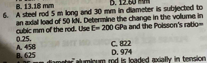 B. 13.18 mm D. 12.60 mm
6. A steel rod 5 m long and 30 mm in diameter is subjected to
an axial load of 50 kN. Determine the change in the volume in
cubic mm of the rod. Use E=200 GPa and the Poisson's ratio =
0.25.
A. 458 C. 822
B. 625 D. 974
diameter aluminum rod is loaded axially in tension .