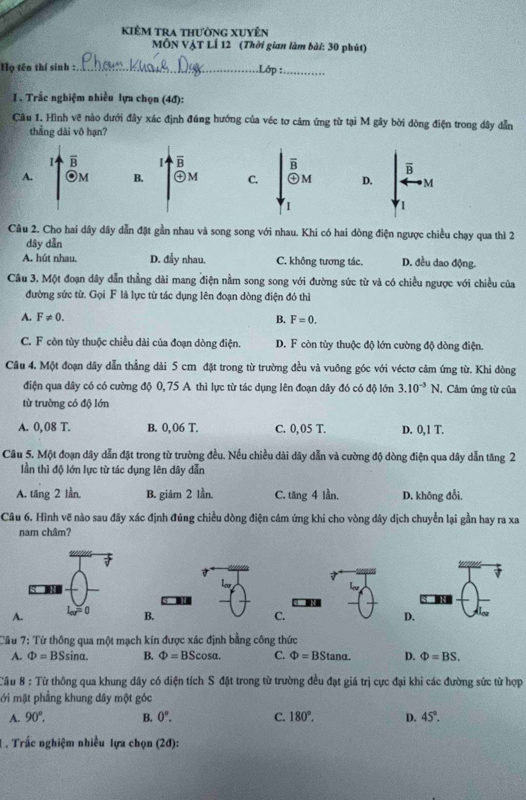 kiÊm tra thường xuyên
MÔN VẠT LÍ 12 (Thời gian làm bài: 30 phút)
Họ tên thí sinh :_ .Lớp :_
I. Trắc nghiệm nhiều lựa chọn (4đ):
Câu 1. Hình vẽ nào dưới đây xác định đúng hướng của véc tơ cảm ứng từ tại M gây bời dòng điện trong dây dẫn
thẳng dài vô hạn?
B
B
B
B
A. 1 B. ㊉M C. ㊉M D. M
1
Câu 2. Cho hai dây dây dẫn đặt gần nhau và song song với nhau. Khi có hai dòng điện ngược chiều chạy qua thì 2
dây dẫn
A. hút nhau. D. đầy nhau. C. không tương tác. D. đều dao động.
Câu 3. Một đoạn dây dẫn thẳng dài mang điện nằm song song với đường sức từ và có chiều ngược với chiều của
đường sức từ. Gọi F là lực từ tác dụng lên đoạn dòng điện đó thì
A. F!= 0.
B. F=0.
C. F còn tùy thuộc chiều dài của đoạn dòng điện. D. F còn tùy thuộc độ lớn cường độ dòng điện.
Câu 4. Một đoạn dây dẫn thẳng dài 5 cm đặt trong từ trường đều và vuông góc với véctơ cảm ứng từ. Khi dòng
điện qua dây có có cường độ 0,75 A thì lực từ tác dụng lên đoạn dây đó có độ lớn 3.10^(-3)N. Cảm ứng từ của
từ trường có độ lớn
A. 0,08 T. B. 0,06 T. C. 0, 05 T. D. 0,1 T.
Câu 5. Một đoạn dây dẫn đặt trong từ trường đều. Nếu chiều dài dây dẫn và cường độ dòng điện qua dây dẫn tăng 2
lần thì độ lớn lực từ tác dụng lên dây dẫn
A. tăng 2 lần, B. giảm 2 lần. C. tan g4 lần. D. không đổi.
Câu 6. Hình vẽ nào sau đây xác định đúng chiều dòng điện cảm ứng khi cho vòng dây dịch chuyền lại gần hay ra xa
nam châm?
ler lar
A
B.
C.
D.
Câu 7: Từ thông qua một mạch kín được xác định bằng công thức
A. Phi =BSsin alpha . B. Phi =BScos alpha . C. Phi =BStan alpha . D. Phi =BS.
Cầu 8 : Từ thông qua khung dây có diện tích S đặt trong từ trường đều đạt giá trị cực đại khi các đường sức từ hợp
ới mặt phẳng khung dây một góc
A. 90°. B. 0^o. C. 180°. D. 45°.
T . Trắc nghiệm nhiều lựa chọn (2đ):