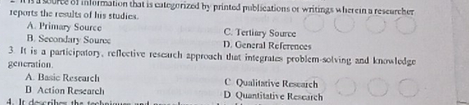 a source of information that is categorized by printed publications of writings wherein a rescurcher
reports the results of his studies.
A. Primary Source C. Tertiary Source
B. Secondary Source D. General References
3. It is a participatory, reflective research approach that integrates problem-solving and knowledge
gencration
A. Basic Research C Qualitative Research
B Action Research D Quantitative Research
4. It descrih