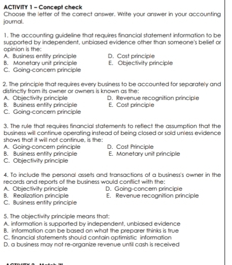 ACTIVITY 1 - Concept check
Choose the letter of the correct answer. Write your answer in your accounting
journal.
1. The accounting guideline that requires financial statement information to be
supported by independent, unbiased evidence other than someone's belief or
opinion is the:
A. Business entity principle D. Cost principle
B. Monetary unit principle E. Objectivity principle
C. Going-concern principle
2. The principle that requires every business to be accounted for separately and
distinctly from its owner or owners is known as the:
A. Objectivity principle D. Revenue recognition principle
B. Business entity principle E. Cost principle
C. Going-concern principle
3. The rule that requires financial statements to reflect the assumption that the
business will continue operating instead of being closed or sold unless evidence
shows that it will not continue, is the:
A. Going-concern principle D. Cost Principle
B. Business entity principle E. Monetary unit principle
C. Objectivity principle
4. To include the personal assets and transactions of a business's owner in the
records and reports of the business would conflict with the:
A. Objectivity principle D. Going-concern principle
B. Realization principle E. Revenue recognition principle
C. Business entity principle
5. The objectivity principle means that:
A. information is supported by independent, unbiased evidence
B. information can be based on what the preparer thinks is true
C. financial statements should contain optimistic information
D. a business may not re-organize revenue until cash is received