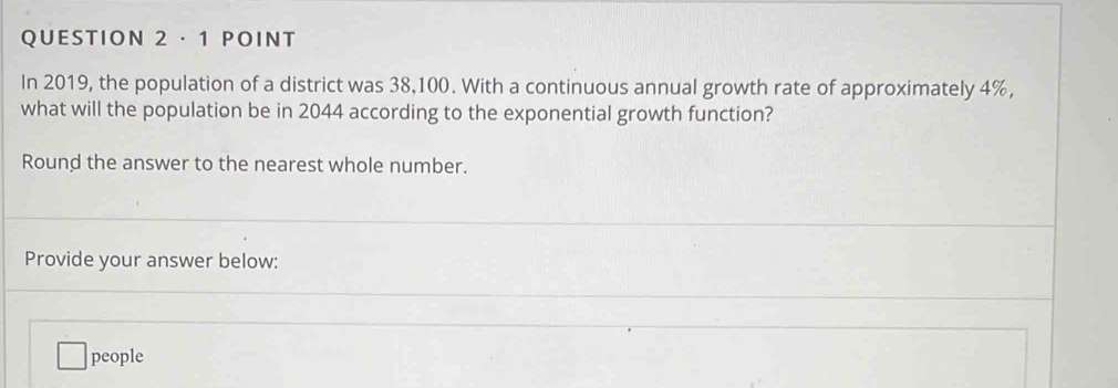 QUESTION 2·1 POINT 
In 2019, the population of a district was 38,100. With a continuous annual growth rate of approximately 4%, 
what will the population be in 2044 according to the exponential growth function? 
Round the answer to the nearest whole number. 
Provide your answer below: 
people