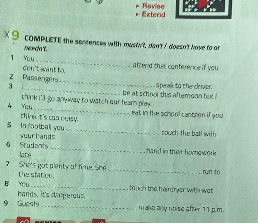 Revise 
Extend 
x9 COMPLETE the sentences with mustn't, don't / doesn't have to or 
needn’t. 
1 You_ attend that conference if you 
don’t want to. 
_ 
2 Passengers 
speak to the driver. 
3 1_ be at school this afternoon but I 
think I'll go anyway to watch our team play. 
4 You_ eat in the school canteen if you 
think it's too noisy. 
5 In football you_ touch the ball with 
your hands. 
6 Students _hand in their homework 
late. 
7 She's got plenty of time. She_ 
the station. 
run to 
8 You _touch the hairdryer with wet 
hands. It's dangerous. 
9 Guests __make any noise after 11 p.m.