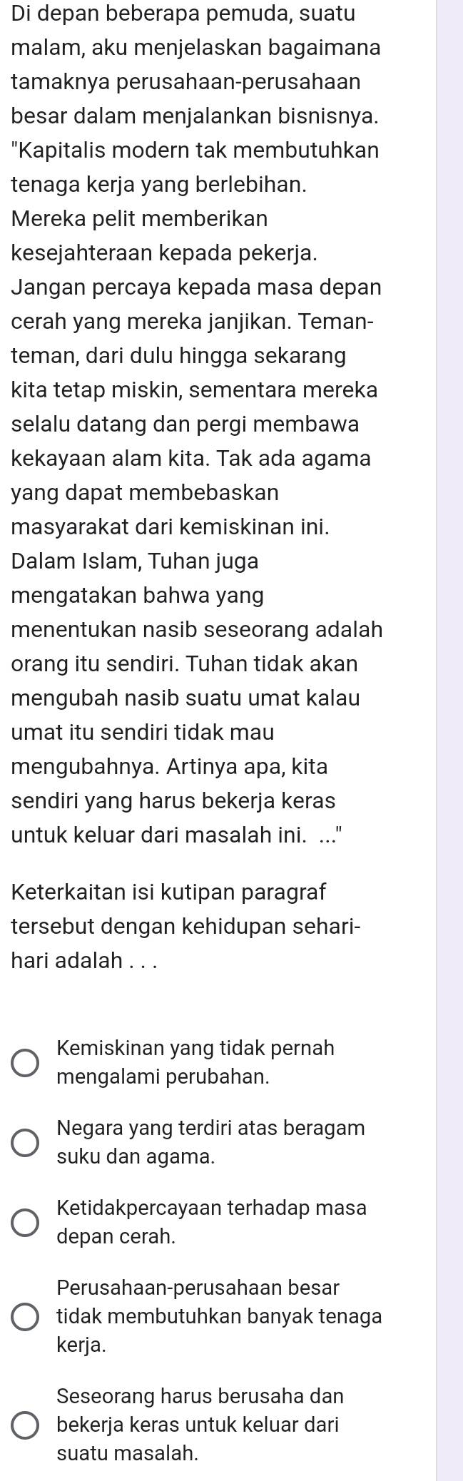 Di depan beberapa pemuda, suatu
malam, aku menjelaskan bagaimana
tamaknya perusahaan-perusahaan
besar dalam menjalankan bisnisnya.
"Kapitalis modern tak membutuhkan
tenaga kerja yang berlebihan.
Mereka pelit memberikan
kesejahteraan kepada pekerja.
Jangan percaya kepada masa depan
cerah yang mereka janjikan. Teman-
teman, dari dulu hingga sekarang
kita tetap miskin, sementara mereka
selalu datang dan pergi membawa
kekayaan alam kita. Tak ada agama
yang dapat membebaskan
masyarakat dari kemiskinan ini.
Dalam Islam, Tuhan juga
mengatakan bahwa yang
menentukan nasib seseorang adalah
orang itu sendiri. Tuhan tidak akan
mengubah nasib suatu umat kalau
umat itu sendiri tidak mau
mengubahnya. Artinya apa, kita
sendiri yang harus bekerja keras
untuk keluar dari masalah ini. ..."
Keterkaitan isi kutipan paragraf
tersebut dengan kehidupan sehari-
hari adalah . . .
Kemiskinan yang tidak pernah
mengalami perubahan.
Negara yang terdiri atas beragam
suku dan agama.
Ketidakpercayaan terhadap masa
depan cerah.
Perusahaan-perusahaan besar
tidak membutuhkan banyak tenaga
kerja.
Seseorang harus berusaha dan
bekerja keras untuk keluar dari
suatu masalah.