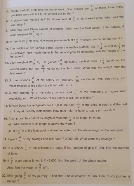 Geeta had 30 problems for home work. She worked out  2/3  of them. How many
problems were still left to be worked out by her ?
8. A picture was marked at ₹ 90. It was sold at  3/4  of its marked price. What was the
sale price ?
9, Mani had sent fifteen parcels of oranges. What was the total weight of the parcels, if
each weighed 10 1/2 kg ？
10. A rope is 25 1/2 m long. How many pieces each of 1 1/2 m length can be cut out from it ?
11. The heights of two vertical poles, above the earth's surface, are 14 1/4 m and 22 1/3 m
respectively. How much higher is the second pole as compared with the height of the
first pole ?
12. Vijay weighed 65 1/2 kg. He gained 1 2/5 kg during the first week, 1 1/4 kg during the
second week, but lost  5/16 kg during the third week. What was his weight after the
third week ?
13. A man spends  2/5  of his salary on food and  3/10  on house rent, electricity, etc.
What fraction of his salary is still left with him ?
14. A man spends  2/5  of his salary on food and  3/10  of the remaining on house rent,
electricity, etc. What fraction of his salary is still left with him ?
15. Shyam bought a refrigerator for ₹ 5,000. He paid  1/10  of the price in cash and the rest
in 12 equal monthly instalments. How much did he have to pay each month ?
16. A lamp post has half of its length in mud and  1/3  of its length in water.
(i) What fraction of its length is above the water ?
(ii) lf 3 1/3 r n of the lamp post is above the water, find the whole length of the lamp post.
17. I spent  3/5  of my savings and still have ₹ 2,000 left. What were my savings ?
18. In a school  4/5  of the children are boys. If the number of girls is 200, find the number
of boys.
19. If  4/5  of an estate is worth ₹ 42,000, find the worth of the whole estate
Also, find the value of  3/7  of it.
20. After going  3/4  of my journey, I find that I have covered 16 km. How much journey is
still left ?