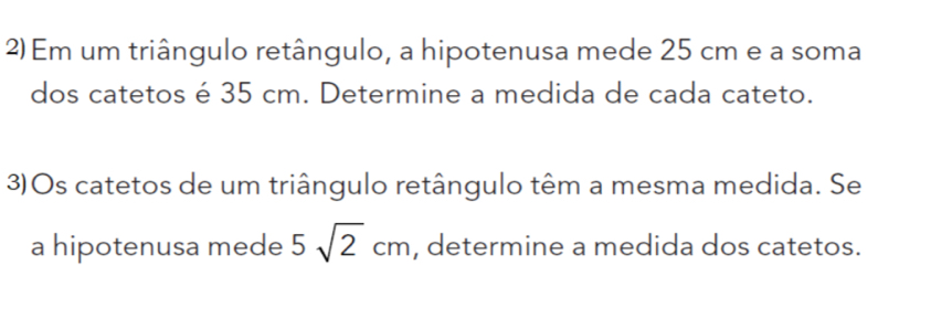 Em um triângulo retângulo, a hipotenusa mede 25 cm e a soma 
dos catetos é 35 cm. Determine a medida de cada cateto. 
3)Os catetos de um triângulo retângulo têm a mesma medida. Se 
a hipotenusa mede 5sqrt(2)cm , determine a medida dos catetos.