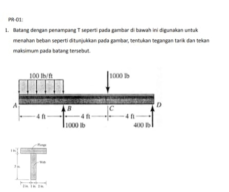 PR-01: 
1. Batang dengan penampang T seperti pada gambar di bawah ini digunakan untuk 
menahan beban sepertí ditunjukkan pada gambar, tentukan tegangan tarik dan tekan 
maksimum pada batang tersebut.