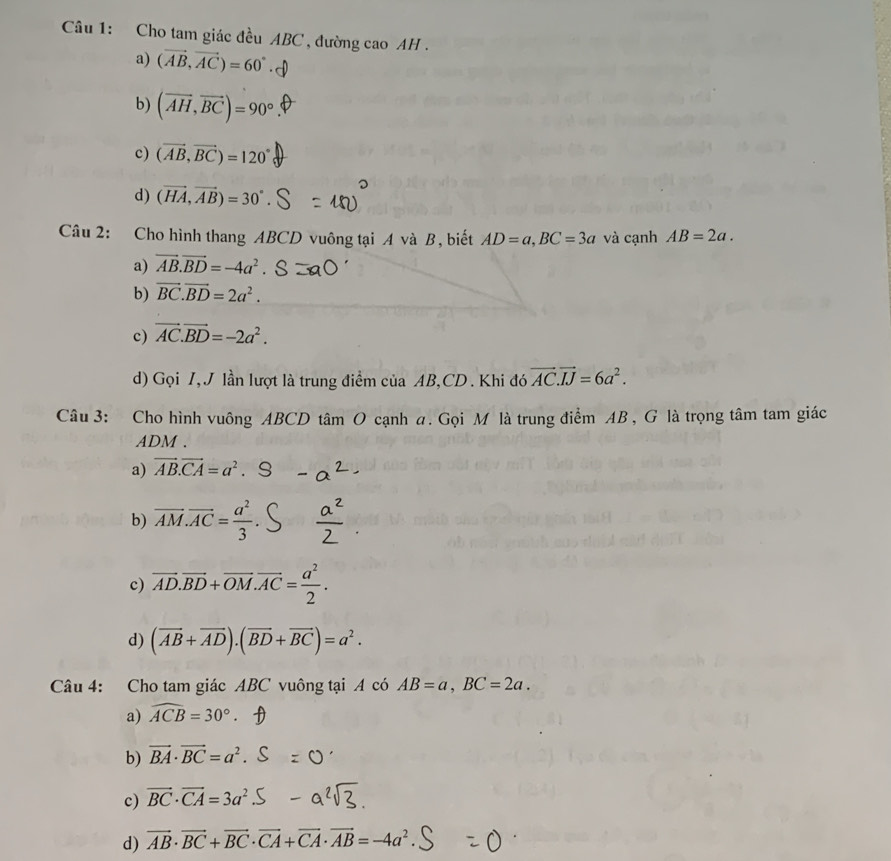 Cho tam giác đều ABC , đường cao AH .
a) (vector AB,vector AC)=60°
b) (vector AH,vector BC)=90°
c) (vector AB,vector BC)=120°
d) (vector HA,vector AB)=30°
Câu 2: Cho hình thang ABCD vuông tại A và B, biết AD=a, BC=3a và cạnh AB=2a.
a) vector AB.vector BD=-4a^2. S
b) vector BC. vector BD=2a^2.
c) vector AC.vector BD=-2a^2.
d) Gọi I, J lần lượt là trung điểm của AB, CD. Khi đó vector AC. vector IJ=6a^2. 
Câu 3: Cho hình vuông ABCD tâm O cạnh a. Gọi M là trung điểm AB , G là trọng tâm tam giác
ADM.
a) vector AB.vector CA=a^2.
b) overline AM.overline AC= a^2/3 .
c) overline AD.overline BD+overline OM. overline AC= a^2/2 .
d) (vector AB+vector AD).(vector BD+vector BC)=a^2. 
Câu 4: Cho tam giác ABC vuông tại A có AB=a, BC=2a.
a) widehat ACB=30°
b) vector BA· vector BC=a^2
c) vector BC· vector CA=3a^2
d) vector AB· vector BC+vector BC· vector CA+vector CA· vector AB=-4a^2.