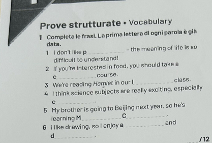 Prove strutturate • Vocabulary 
1 Completa le frasi. La prima lettera di ogni parola è già 
data. 
1 I don't like p_ - the meaning of life is so 
difficult to understand! 
2 If you're interested in food, you should take a 
C_ course. 
3 We're reading Hamlet in our _class. 
4 I think science subjects are really exciting, especially 
_C 
5 My brother is going to Beijing next year, so he's 
learning M_ C_ . 
6 I like drawing, so I enjoy a_ and 
d_ . 
/ 12