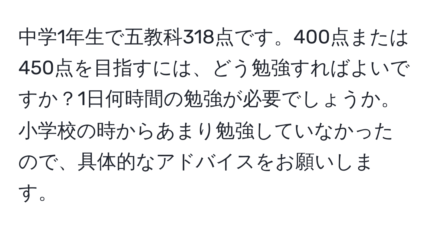 中学1年生で五教科318点です。400点または450点を目指すには、どう勉強すればよいですか？1日何時間の勉強が必要でしょうか。小学校の時からあまり勉強していなかったので、具体的なアドバイスをお願いします。